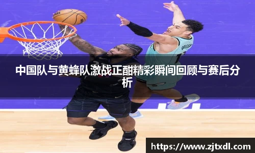 中国队与黄蜂队激战正酣精彩瞬间回顾与赛后分析